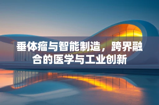 垂体瘤与智能制造，跨界融合的医学与工业创新