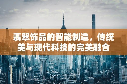 翡翠饰品的智能制造，传统美与现代科技的完美融合