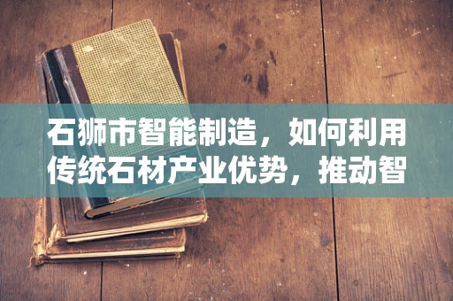 石狮市智能制造，如何利用传统石材产业优势，推动智能制造升级？