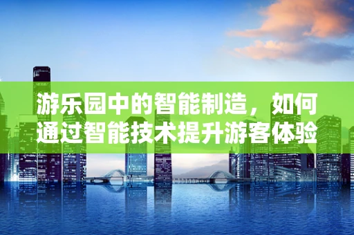 游乐园中的智能制造，如何通过智能技术提升游客体验？