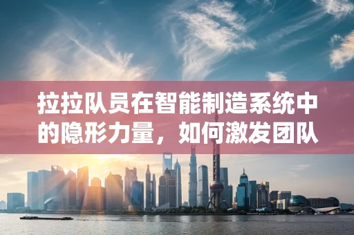 拉拉队员在智能制造系统中的隐形力量，如何激发团队创新与协作精神？