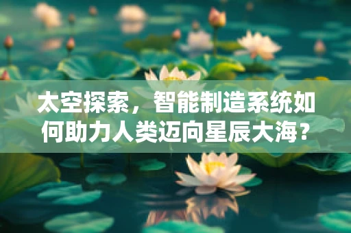 太空探索，智能制造系统如何助力人类迈向星辰大海？