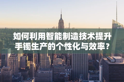 如何利用智能制造技术提升手镯生产的个性化与效率？