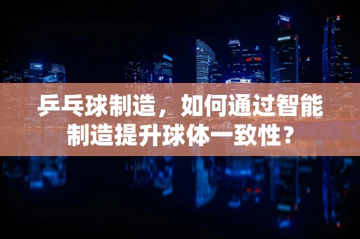 乒乓球制造，如何通过智能制造提升球体一致性？