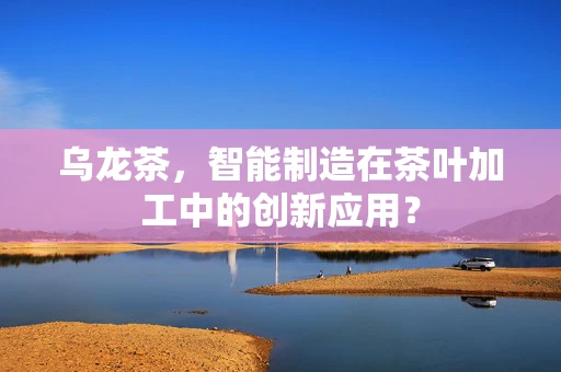 乌龙茶，智能制造在茶叶加工中的创新应用？