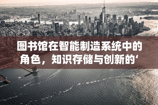 图书馆在智能制造系统中的角色，知识存储与创新的‘智慧库’？