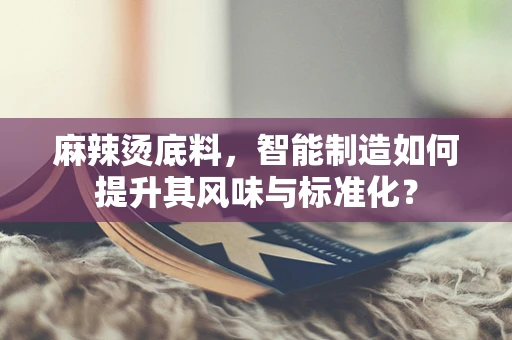 麻辣烫底料，智能制造如何提升其风味与标准化？