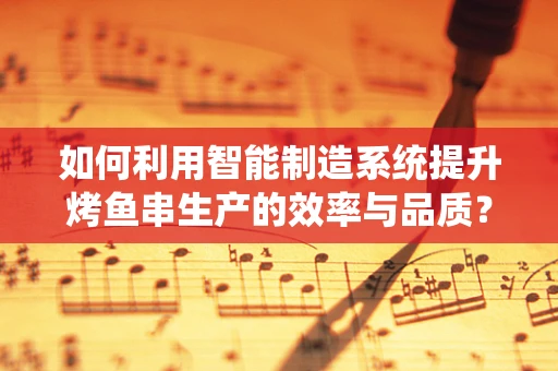 如何利用智能制造系统提升烤鱼串生产的效率与品质？