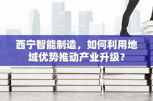 西宁智能制造，如何利用地域优势推动产业升级？
