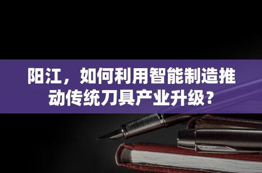 阳江，如何利用智能制造推动传统刀具产业升级？