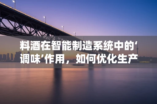料酒在智能制造系统中的‘调味’作用，如何优化生产流程的‘味道’？