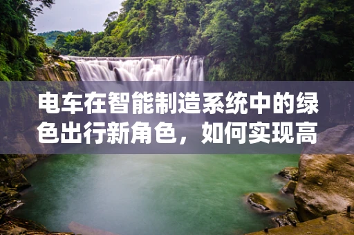 电车在智能制造系统中的绿色出行新角色，如何实现高效与可持续的融合？