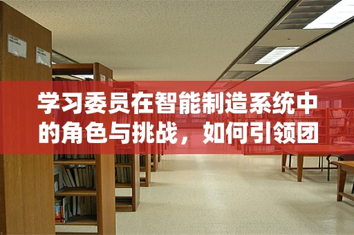 学习委员在智能制造系统中的角色与挑战，如何引领团队知识创新？