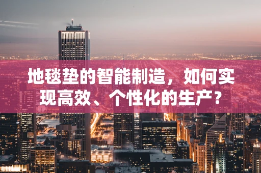 地毯垫的智能制造，如何实现高效、个性化的生产？