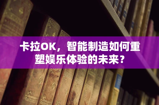 卡拉OK，智能制造如何重塑娱乐体验的未来？