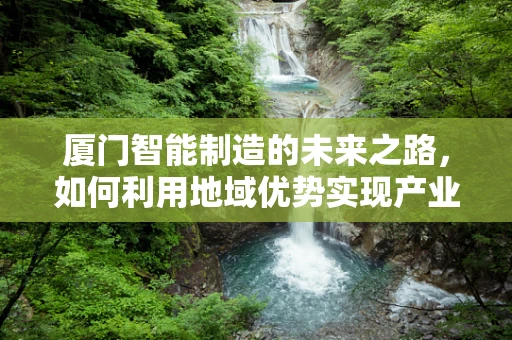 厦门智能制造的未来之路，如何利用地域优势实现产业升级？