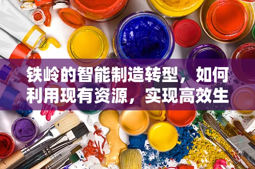 铁岭的智能制造转型，如何利用现有资源，实现高效生产？