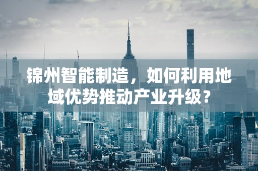 锦州智能制造，如何利用地域优势推动产业升级？