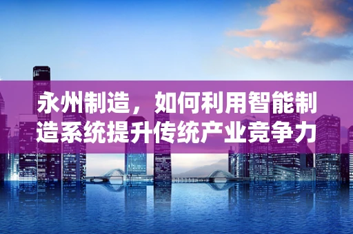 永州制造，如何利用智能制造系统提升传统产业竞争力？