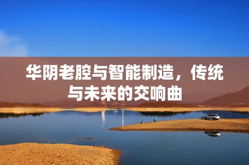 华阴老腔与智能制造，传统与未来的交响曲