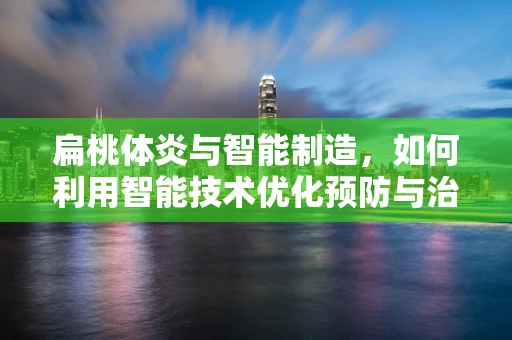 扁桃体炎与智能制造，如何利用智能技术优化预防与治疗？