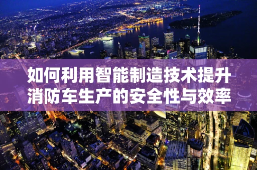 如何利用智能制造技术提升消防车生产的安全性与效率？