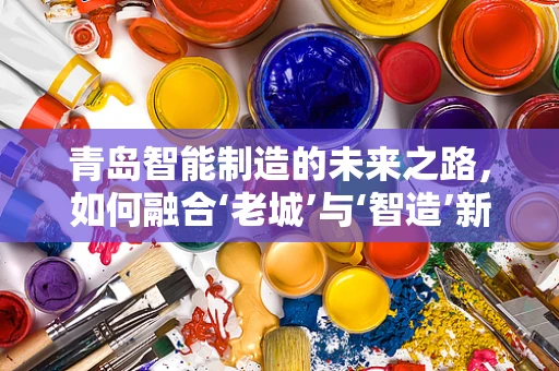 青岛智能制造的未来之路，如何融合‘老城’与‘智造’新生态？
