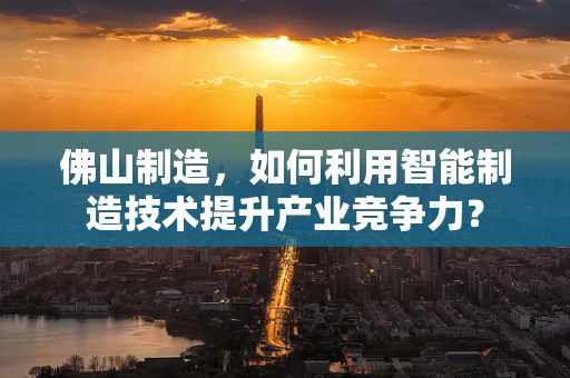 佛山制造，如何利用智能制造技术提升产业竞争力？