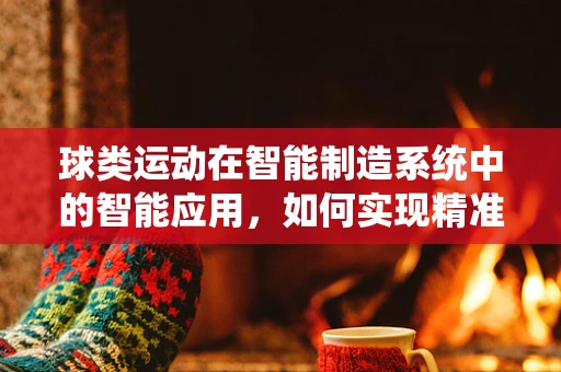 球类运动在智能制造系统中的智能应用，如何实现精准制造与个性化定制？