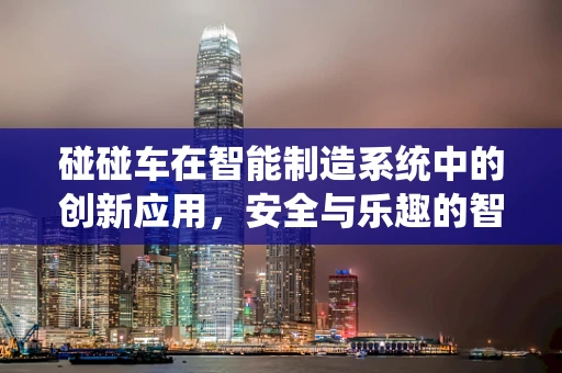 碰碰车在智能制造系统中的创新应用，安全与乐趣的智能碰撞