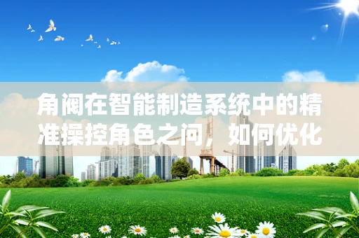 角阀在智能制造系统中的精准操控角色之问，如何优化其集成与智能化应用？