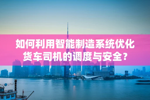 如何利用智能制造系统优化货车司机的调度与安全？