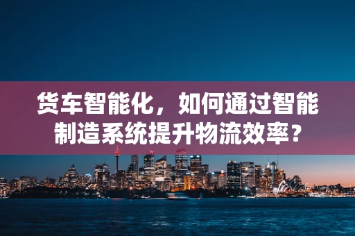 货车智能化，如何通过智能制造系统提升物流效率？