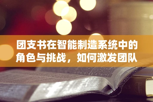 团支书在智能制造系统中的角色与挑战，如何激发团队创新力？