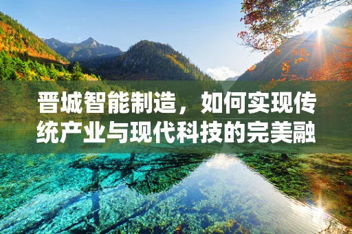 晋城智能制造，如何实现传统产业与现代科技的完美融合？