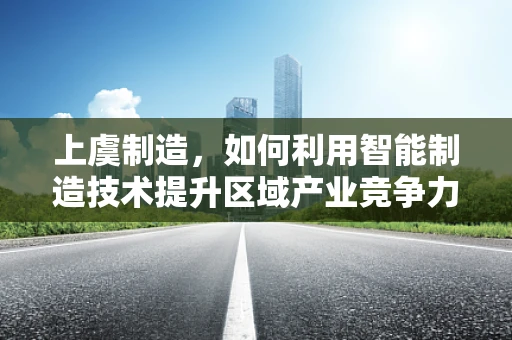 上虞制造，如何利用智能制造技术提升区域产业竞争力？