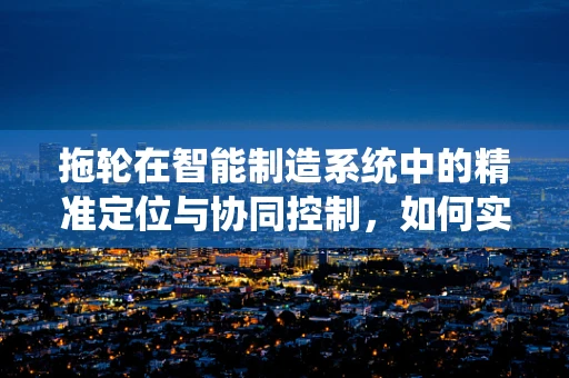 拖轮在智能制造系统中的精准定位与协同控制，如何实现高效对接？
