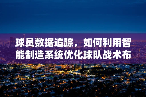 球员数据追踪，如何利用智能制造系统优化球队战术布局？