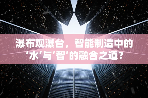 瀑布观瀑台，智能制造中的‘水’与‘智’的融合之道？