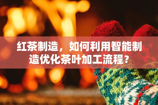红茶制造，如何利用智能制造优化茶叶加工流程？