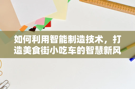 如何利用智能制造技术，打造美食街小吃车的智慧新风尚？