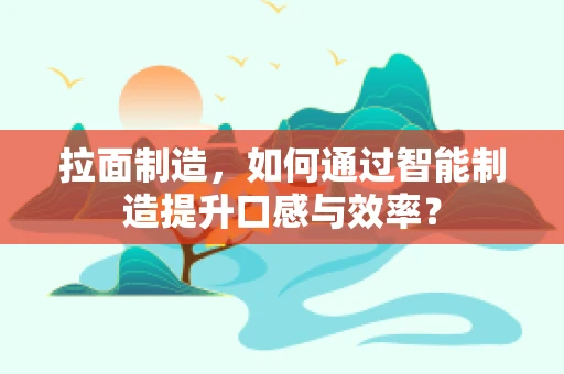 拉面制造，如何通过智能制造提升口感与效率？