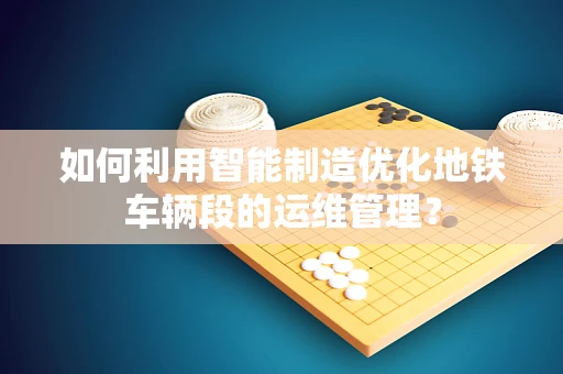 如何利用智能制造优化地铁车辆段的运维管理？