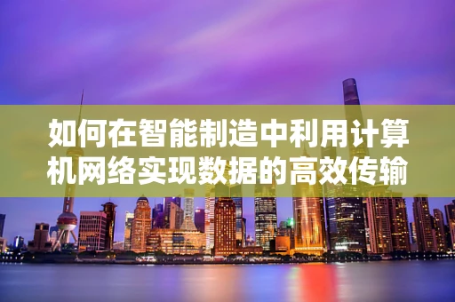 如何在智能制造中利用计算机网络实现数据的高效传输与安全保障？