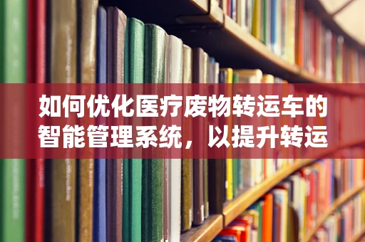 如何优化医疗废物转运车的智能管理系统，以提升转运效率与安全性？
