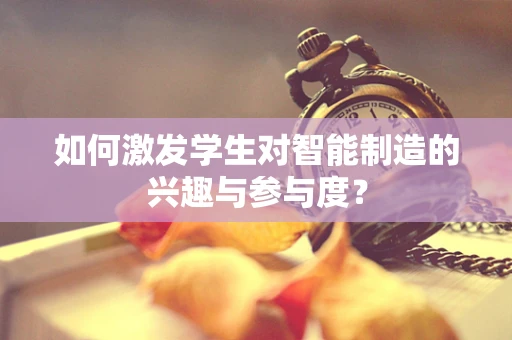 如何激发学生对智能制造的兴趣与参与度？