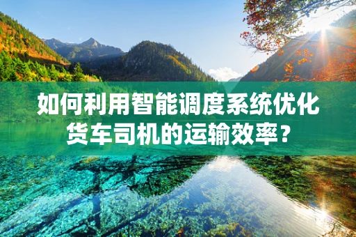 如何利用智能调度系统优化货车司机的运输效率？