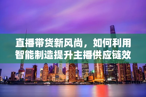 直播带货新风尚，如何利用智能制造提升主播供应链效率？