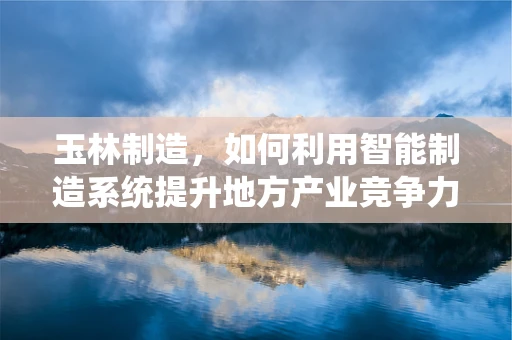 玉林制造，如何利用智能制造系统提升地方产业竞争力？
