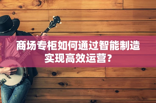 商场专柜如何通过智能制造实现高效运营？